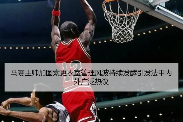 马赛主帅加图索更衣室管理风波持续发酵引发法甲内外广泛热议