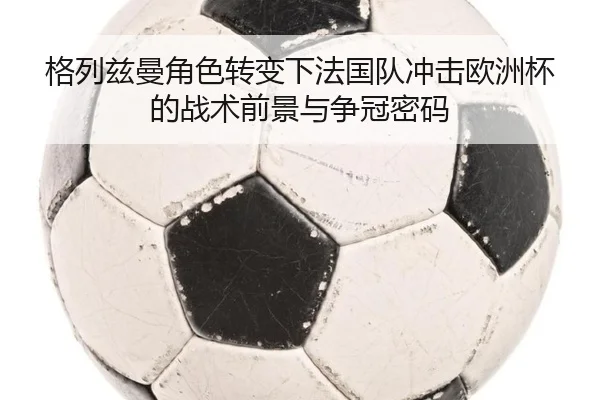 格列兹曼角色转变下法国队冲击欧洲杯的战术前景与争冠密码