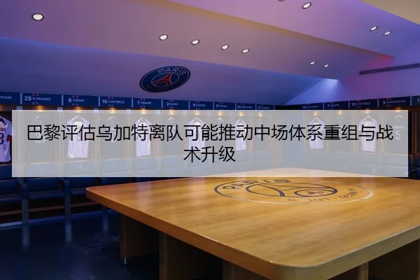 巴黎评估乌加特离队可能推动中场体系重组与战术升级