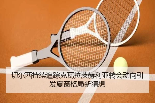 切尔西持续追踪克瓦拉茨赫利亚转会动向引发夏窗格局新猜想